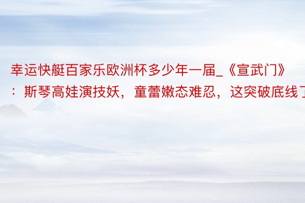 幸运快艇百家乐欧洲杯多少年一届_《宣武门》：斯琴高娃演技妖，童蕾嫩态难忍，这突破底线了