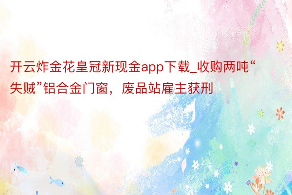开云炸金花皇冠新现金app下载_收购两吨“失贼”铝合金门窗，废品站雇主获刑