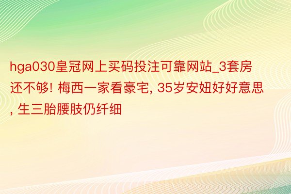 hga030皇冠网上买码投注可靠网站_3套房还不够! 梅西一家看豪宅, 35岁安妞好好意思, 生三胎腰肢仍纤细