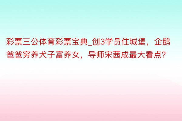 彩票三公体育彩票宝典_创3学员住城堡，企鹅爸爸穷养犬子富养女，导师宋茜成最大看点？