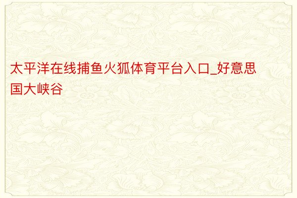 太平洋在线捕鱼火狐体育平台入口_好意思国大峡谷