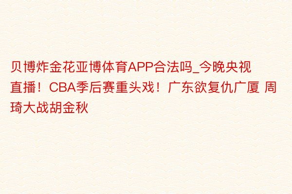 贝博炸金花亚博体育APP合法吗_今晚央视直播！CBA季后赛重头戏！广东欲复仇广厦 周琦大战胡金秋