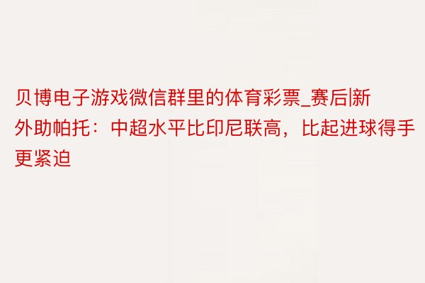 贝博电子游戏微信群里的体育彩票_赛后|新外助帕托：中超水平比印尼联高，比起进球得手更紧迫