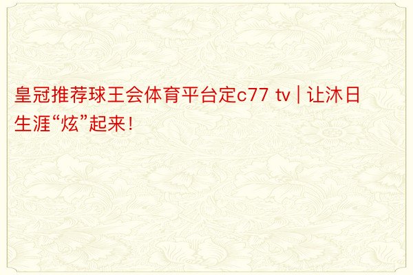 皇冠推荐球王会体育平台定c77 tv | 让沐日生涯“炫”起来！