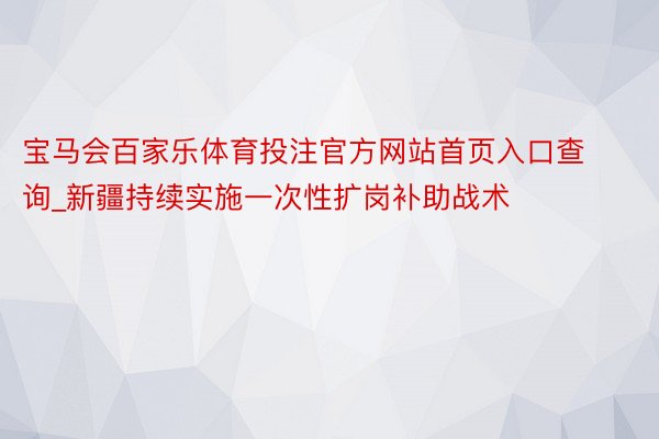 宝马会百家乐体育投注官方网站首页入口查询_新疆持续实施一次性扩岗补助战术