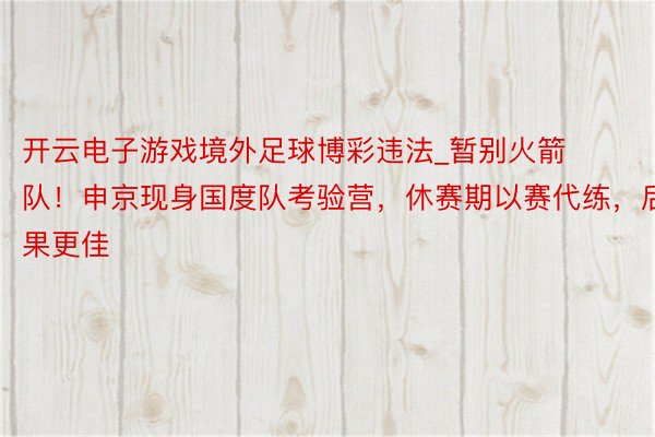 开云电子游戏境外足球博彩违法_暂别火箭队！申京现身国度队考验营，休赛期以赛代练，后果更佳