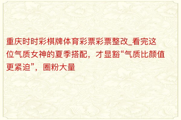 重庆时时彩棋牌体育彩票彩票整改_看完这位气质女神的夏季搭配，才显豁“气质比颜值更紧迫”，圈粉大量