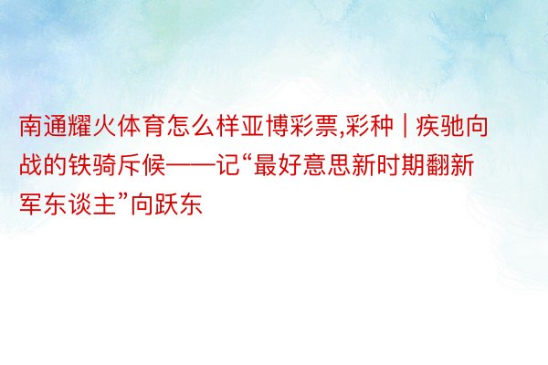 南通耀火体育怎么样亚博彩票，彩种 | 疾驰向战的铁骑斥候——记“最好意思新时期翻新军东谈主”向跃东