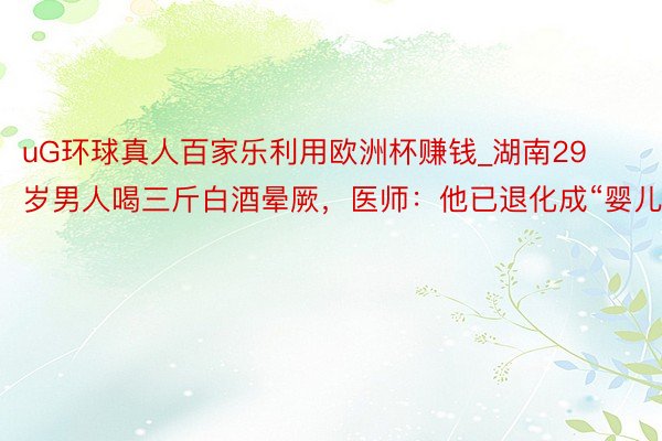 uG环球真人百家乐利用欧洲杯赚钱_湖南29岁男人喝三斤白酒晕厥，医师：他已退化成“婴儿”