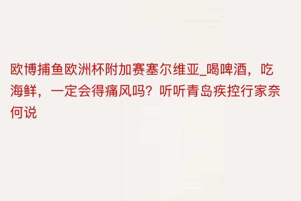 欧博捕鱼欧洲杯附加赛塞尔维亚_喝啤酒，吃海鲜，一定会得痛风吗？听听青岛疾控行家奈何说