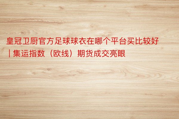 皇冠卫厨官方足球球衣在哪个平台买比较好 | 集运指数（欧线）