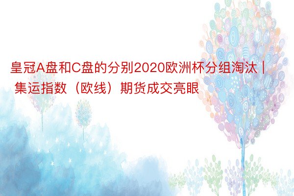 皇冠A盘和C盘的分别2020欧洲杯分组淘汰 | 集运指数（欧线）期货成交亮眼