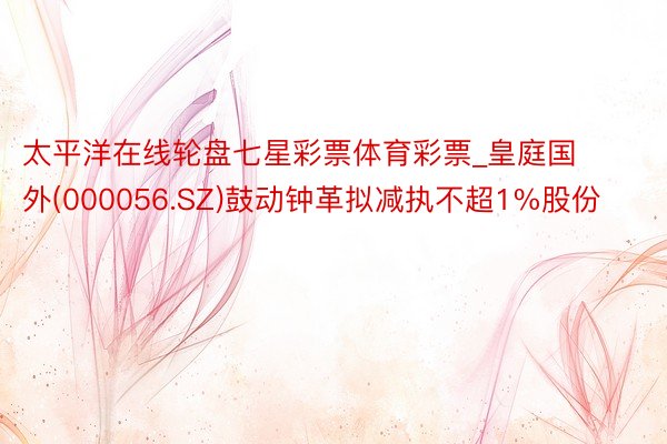 太平洋在线轮盘七星彩票体育彩票_皇庭国外(000056.SZ)鼓动钟革拟减执不超1%股份