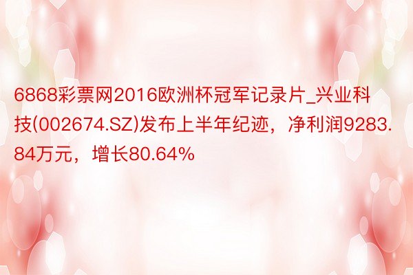 6868彩票网2016欧洲杯冠军记录片_兴业科技(002674.SZ)发布上半年纪迹，净利润9283.84万元，增长80.64%