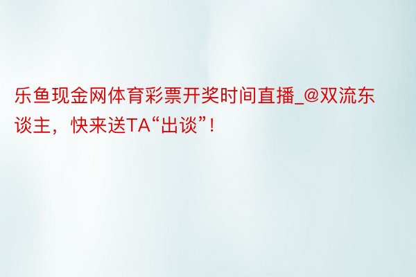 乐鱼现金网体育彩票开奖时间直播_@双流东谈主，快来送TA“出谈”！