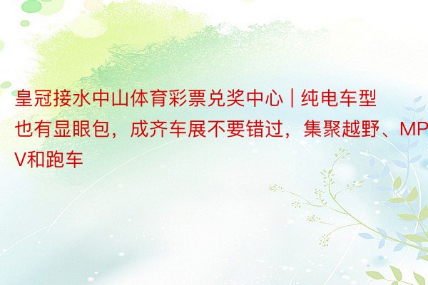 皇冠接水中山体育彩票兑奖中心 | 纯电车型也有显眼包，成齐车展不要错过，集聚越野、MPV和跑车