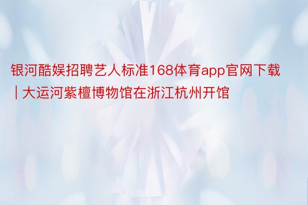 银河酷娱招聘艺人标准168体育app官网下载 | 大运河紫檀博物馆在浙江杭州开馆