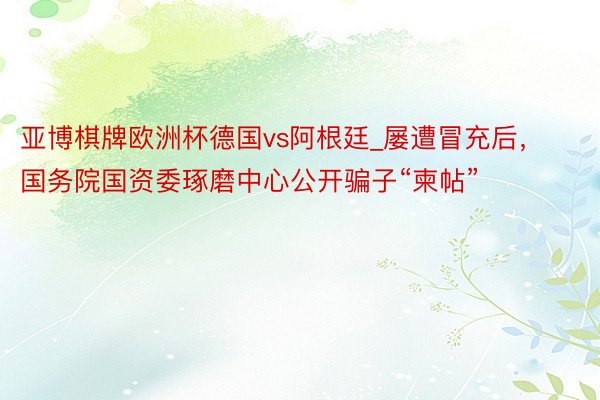 亚博棋牌欧洲杯德国vs阿根廷_屡遭冒充后，国务院国资委琢磨中心公开骗子“柬帖”