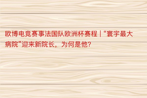 欧博电竞赛事法国队欧洲杯赛程 | “寰宇最大病院”迎来新院长，为何是他？