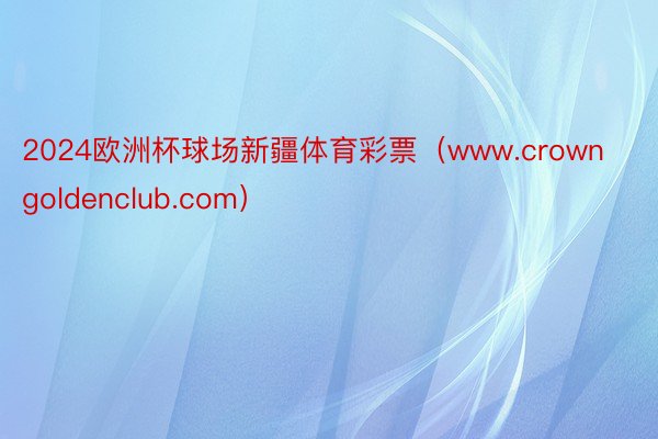2024欧洲杯球场新疆体育彩票（www.crowngoldenclub.com）
