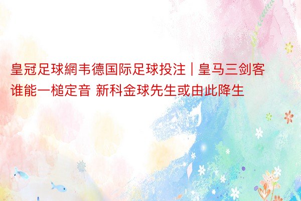 皇冠足球網韦德国际足球投注 | 皇马三剑客谁能一槌定音 新科金球先生或由此降生