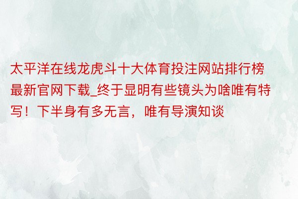 太平洋在线龙虎斗十大体育投注网站排行榜最新官网下载_终于显明有些镜头为啥唯有特写！下半身有多无言，唯有导演知谈