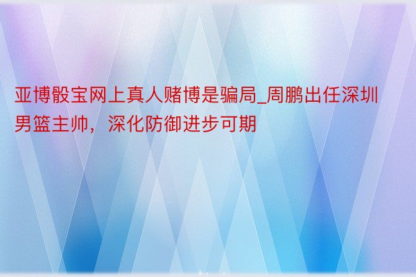 亚博骰宝网上真人赌博是骗局_周鹏出任深圳男篮主帅，深化防御进步可期