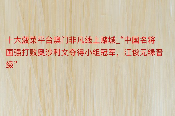 十大菠菜平台澳门非凡线上赌城_“中国名将国强打败奥沙利文夺得小组冠军，江俊无缘晋级”