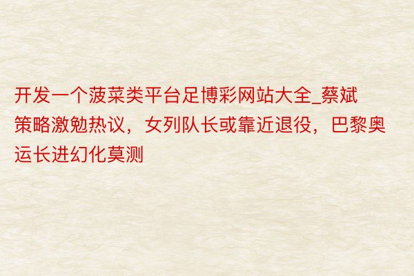 开发一个菠菜类平台足博彩网站大全_蔡斌策略激勉热议，女列队长或靠近退役，巴黎奥运长进幻化莫测
