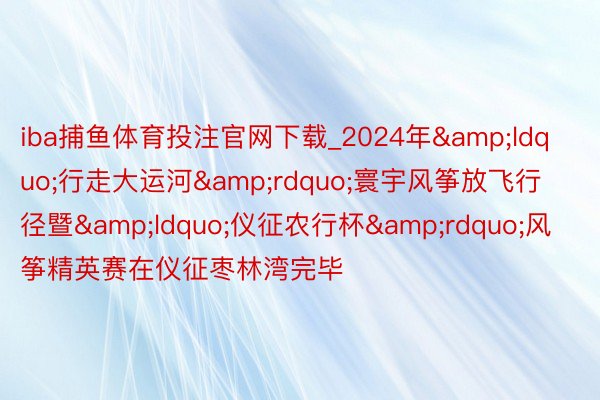iba捕鱼体育投注官网下载_2024年&ldquo;行走大运河&rdquo;寰宇风筝放飞行径暨&ldquo;仪征农行杯&rdquo;风筝精英赛在仪征枣林湾完毕