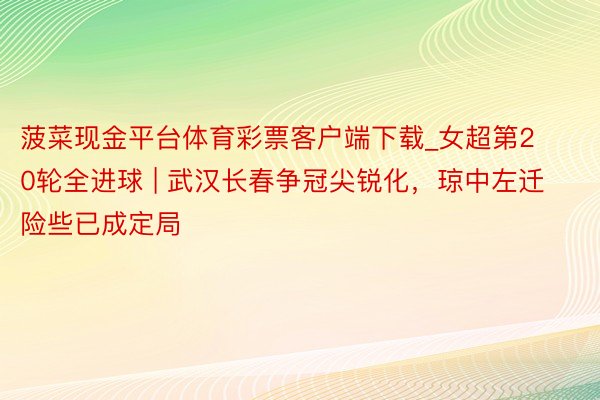 菠菜现金平台体育彩票客户端下载_女超第20轮全进球 | 武汉长春争冠尖锐化，琼中左迁险些已成定局