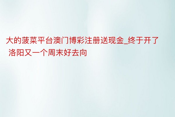 大的菠菜平台澳门博彩注册送现金_终于开了 洛阳又一个周末好去向
