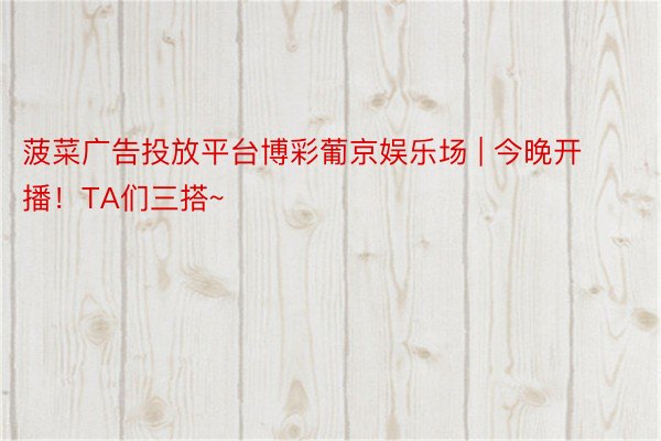 菠菜广告投放平台博彩葡京娱乐场 | 今晚开播！TA们三搭~