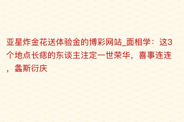亚星炸金花送体验金的博彩网站_面相学：这3个地点长痣的东谈主注定一世荣华，喜事连连，螽斯衍庆