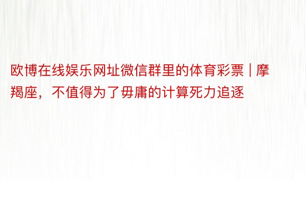 欧博在线娱乐网址微信群里的体育彩票 | 摩羯座，不值得为了毋庸的计算死力追逐