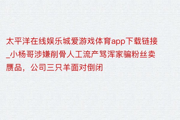 太平洋在线娱乐城爱游戏体育app下载链接_小杨哥涉嫌削骨人工流产骂浑家骗粉丝卖赝品，公司三只羊面对倒闭