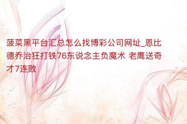 菠菜黑平台汇总怎么找博彩公司网址_恩比德乔治狂打铁76东说念