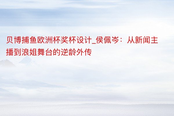 贝博捕鱼欧洲杯奖杯设计_侯佩岑：从新闻主播到浪姐舞台的逆龄外