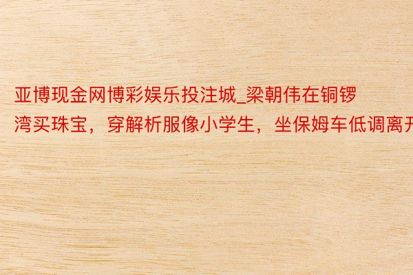 亚博现金网博彩娱乐投注城_梁朝伟在铜锣湾买珠宝，穿解析服像小